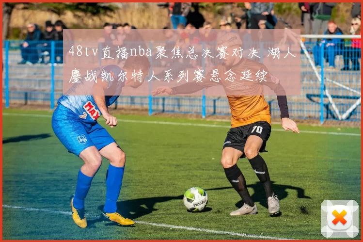 48tv直播nba聚焦总决赛对决 湖人鏖战凯尔特人系列赛悬念延续