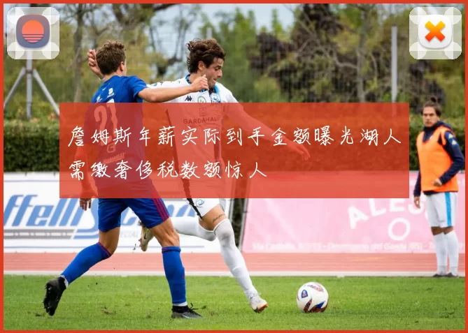 詹姆斯年薪实际到手金额曝光湖人需缴奢侈税数额惊人