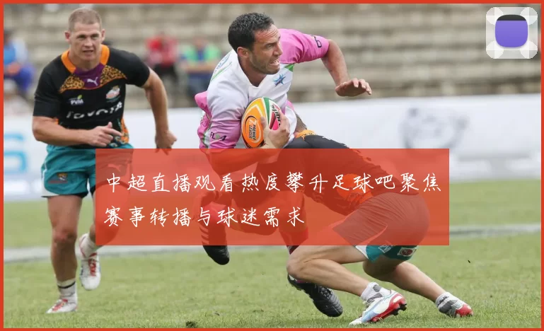 中超直播观看热度攀升足球吧聚焦赛事转播与球迷需求