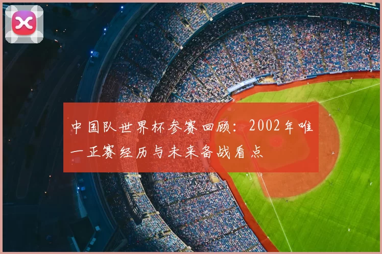 中国队世界杯参赛回顾:2002年唯一正赛经历与未来备战看点