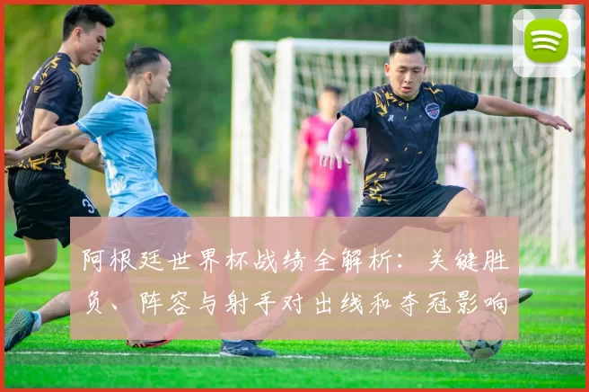 阿根廷世界杯战绩全解析：关键胜负、阵容与射手对出线和夺冠影响的评估