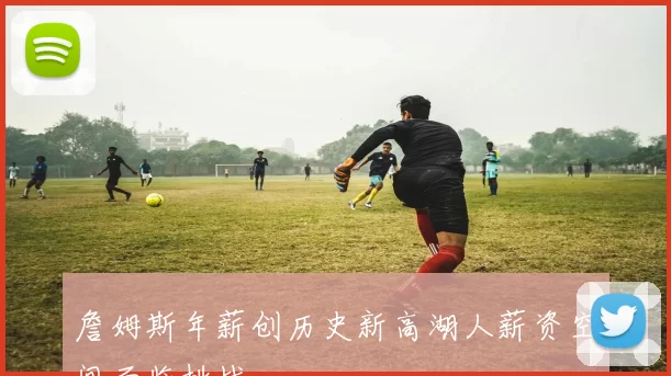 詹姆斯年薪创历史新高湖人薪资空间面临挑战