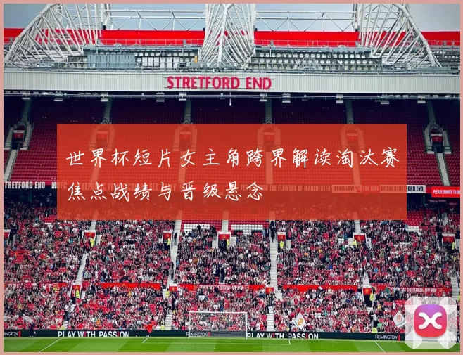 世界杯短片女主角跨界解读淘汰赛焦点战绩与晋级悬念