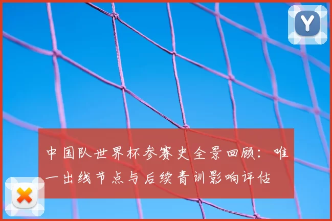 中国队世界杯参赛史全景回顾：唯一出线节点与后续青训影响评估