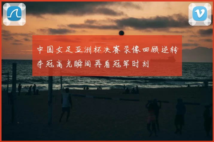 中国女足亚洲杯决赛录像回顾逆转夺冠高光瞬间再看冠军时刻