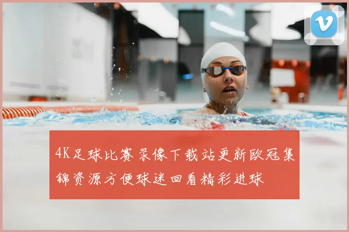 4K足球比赛录像下载站更新欧冠集锦资源方便球迷回看精彩进球