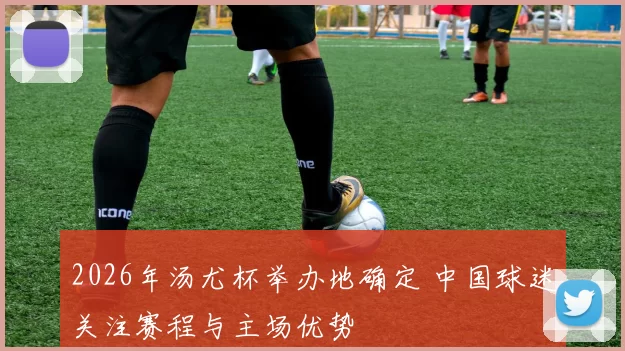 2026年汤尤杯举办地确定 中国球迷关注赛程与主场优势