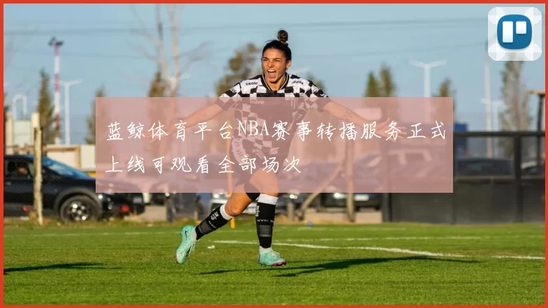 蓝鲸体育平台NBA赛事转播服务正式上线可观看全部场次