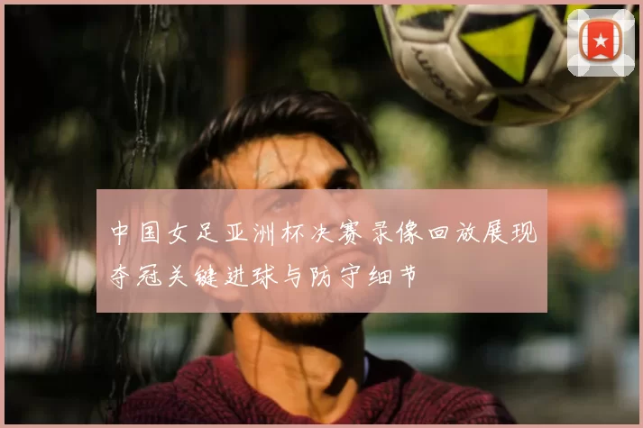 中国女足亚洲杯决赛录像回放展现夺冠关键进球与防守细节