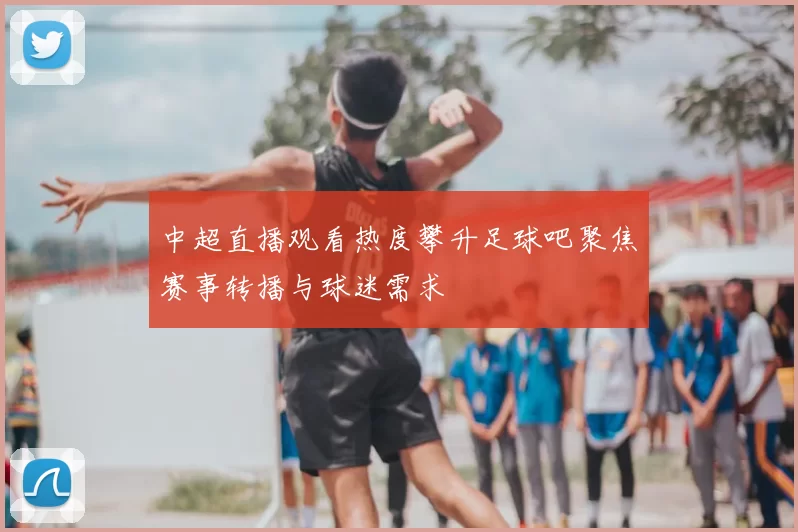 中超直播观看热度攀升足球吧聚焦赛事转播与球迷需求