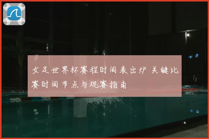 女足世界杯赛程时间表出炉 关键比赛时间节点与观赛指南