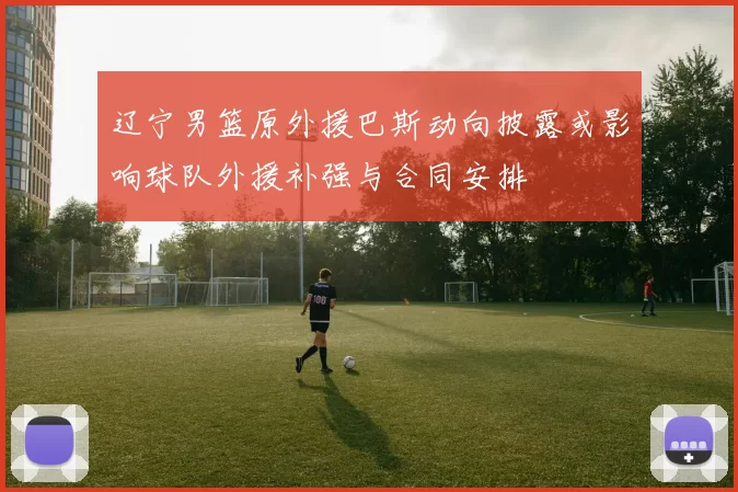 辽宁男篮原外援巴斯动向披露或影响球队外援补强与合同安排