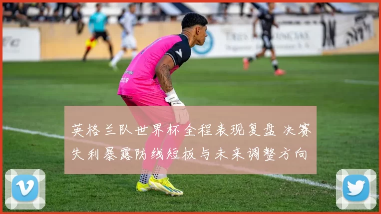 英格兰队世界杯全程表现复盘 决赛失利暴露防线短板与未来调整方向
