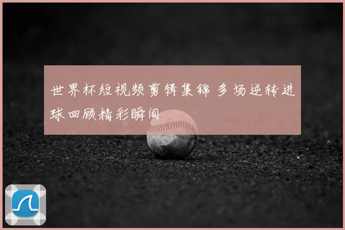 世界杯短视频剪辑集锦 多场逆转进球回顾精彩瞬间