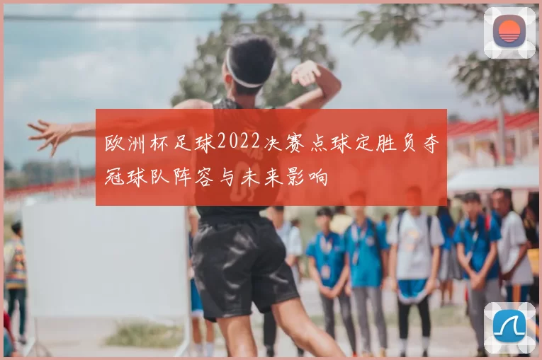 欧洲杯足球2022决赛点球定胜负夺冠球队阵容与未来影响