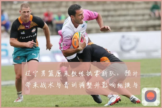 辽宁男篮原来教练执掌新队，预计带来战术与青训调整并影响轮换与引援策略