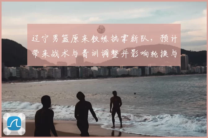 辽宁男篮原来教练执掌新队，预计带来战术与青训调整并影响轮换与引援策略