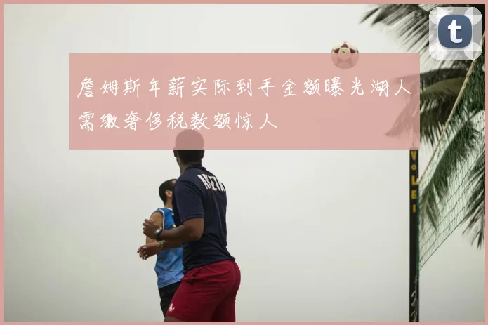 詹姆斯年薪实际到手金额曝光湖人需缴奢侈税数额惊人