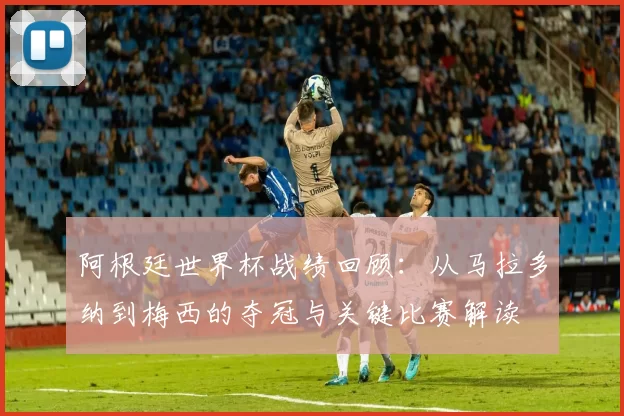 阿根廷世界杯战绩回顾：从马拉多纳到梅西的夺冠与关键比赛解读
