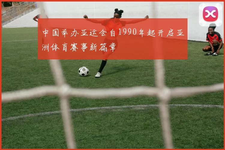 中国举办亚运会自1990年起开启亚洲体育赛事新篇章